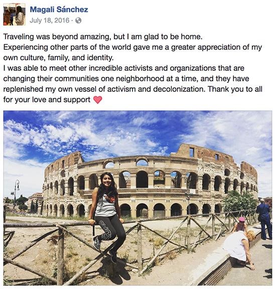 Facebook post from Magali Sánchez of herself in front of the Coliseum in Rome on July 18, 2016 with her caption: Traveling was beyond amazing, but I am glad to be home. Experiencing other parts of the world gave me a greater appreciation of my own culture, family, and identity. I was able to meet other incredible activists and organizations that are changing their communities one neighborhood at a time, and they have replenished my own vessel of activism and decolonization. Thank you to all for your love and support (heart emoji)